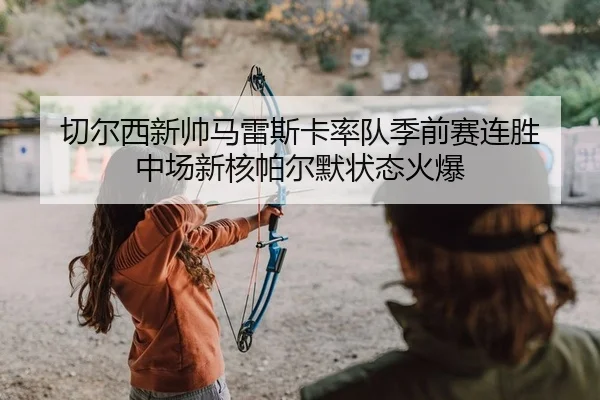 切尔西新帅马雷斯卡率队季前赛连胜 中场新核帕尔默状态火爆