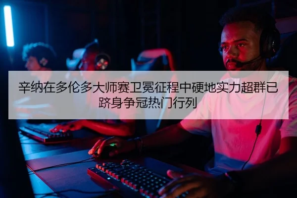 辛纳在多伦多大师赛卫冕征程中硬地实力超群已跻身争冠热门行列